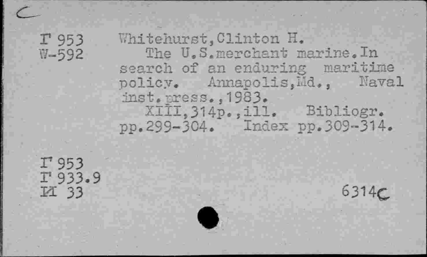 ﻿r 953
W-592
Whitehurst,Clinton H.
The U.S.merchant marine.In search of an enduring maritime policy.	Annapolis,Md.,	Naval
inst. press.,1983.
Xitl,314p.,ill. Bibliogr. pp.299-304. Index pp.309-314.
I7 953
I’ 933.9
K 33
6314c